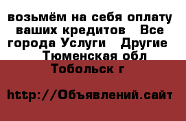 возьмём на себя оплату ваших кредитов - Все города Услуги » Другие   . Тюменская обл.,Тобольск г.